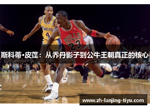 斯科蒂·皮蓬：从乔丹影子到公牛王朝真正的核心