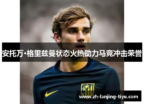 安托万·格里兹曼状态火热助力马竞冲击荣誉